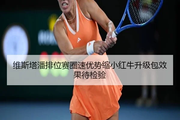 维斯塔潘排位赛圈速优势缩小红牛升级包效果待检验